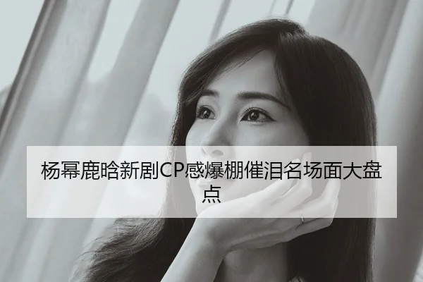 杨幂鹿晗新剧CP感爆棚催泪名场面大盘点